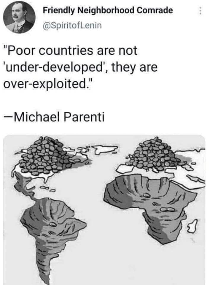 AN image of Africa and south america having been hollowed out - as if a hole has been dug - and all the material has been moved to europe and north america. 
Quote from michael Parenti "Poor countires are not under developed, they are over exploited"