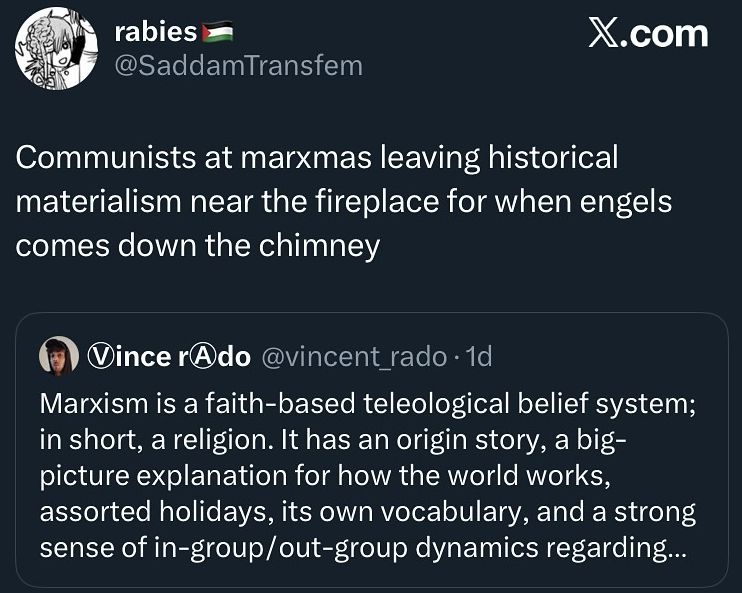 Communists at Marxmas leaving historical materialism near the fireplace for when engels comes down the chimney

Marxist is a faith-based teleological belief system; in short, a religion. It has an origin story, a big picture explanation for how the world works, assorted holidays and its own vocabulary. 
