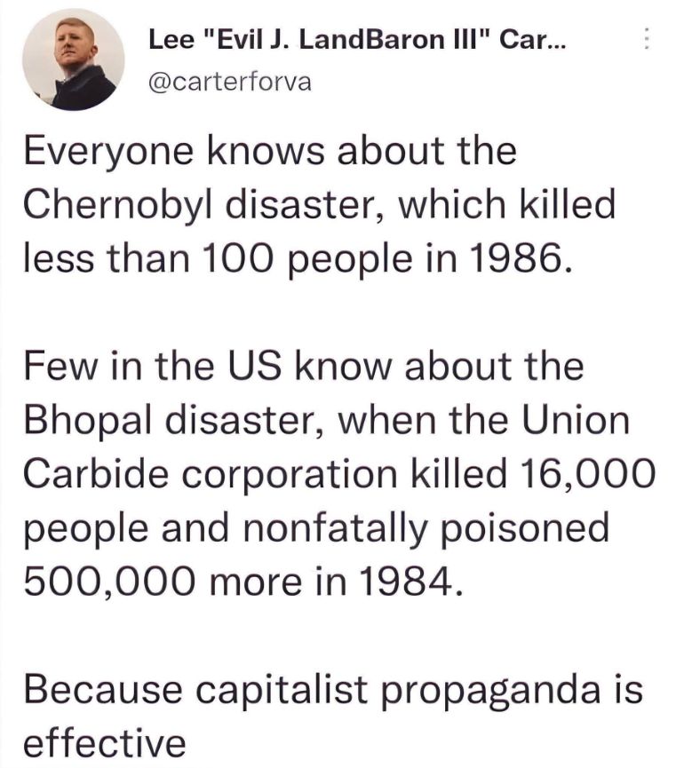 Lee Carson
"Everyone knows about the Chernobyl disaster, which killed less than 100 people in 1986. 
Few in the US know about the Bhopal disaster, when the Union Carbide corporation killed 16,000 people and nonfatally poisoned 500,000 more in 1984. 
Because capitalist propaganda is effective. 