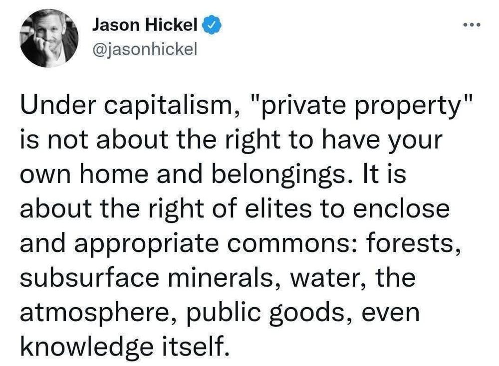 Under capitalism, "private property" is not about the right to have your own home and belongings. It is about the right of elites to enclose and appropriate commons: forests, subsurface minerals, water, the atmosphere, public goods, and even knowledge itself."