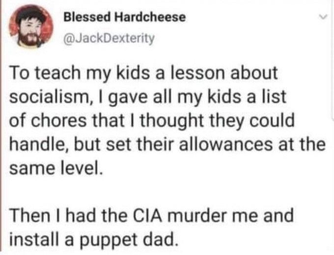 To teach my kids a lesson about socialism, I gave all my kids a list of chores that I thought they could handle, but set their allowances at the same level. 

Then I had the CIA murder me and install a puppet dad.
