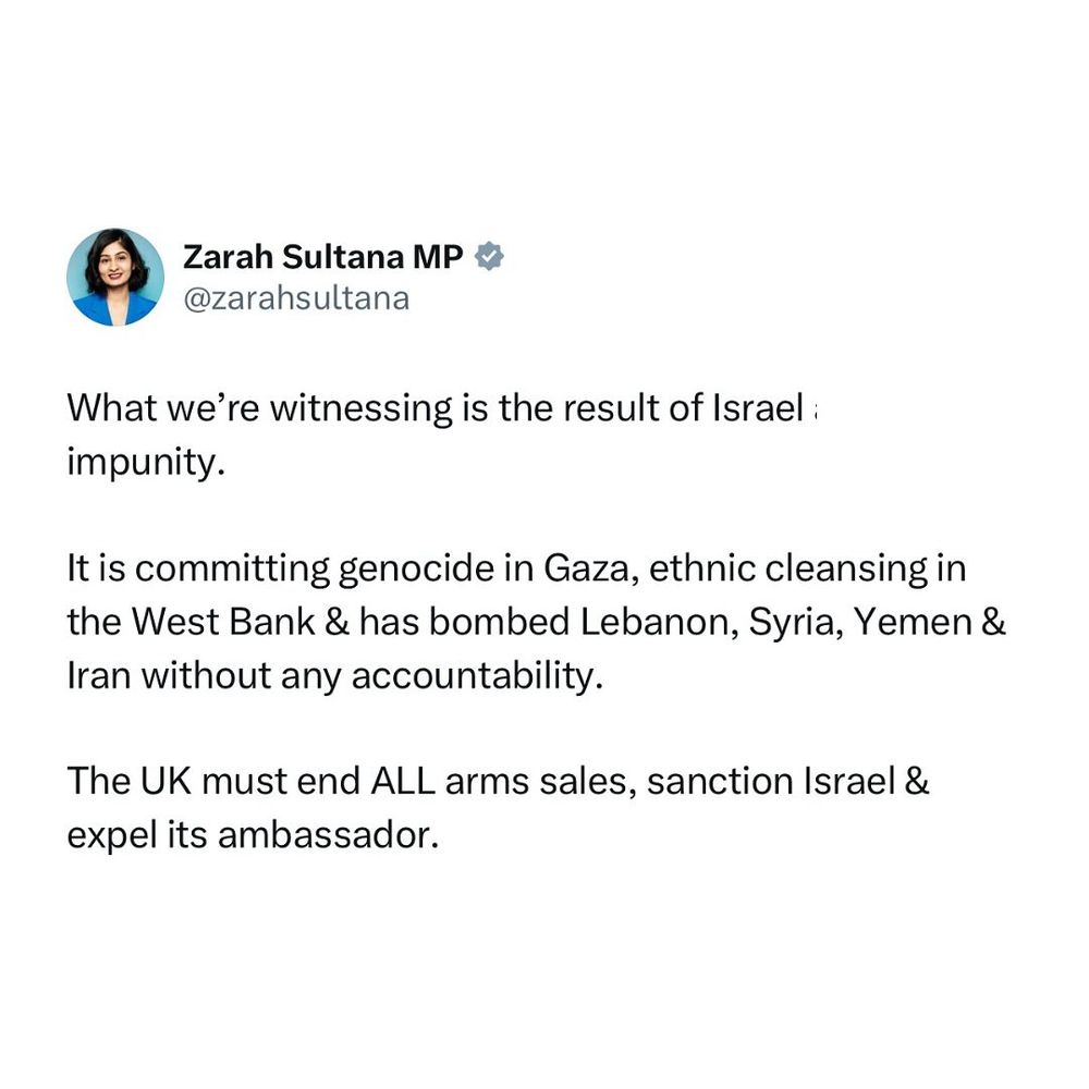 Zarah Sultana tweet "What we're witnessing is te result of Israel impunity. It is committing genocide in Gaza, ethnic cleansing in the West Bank & has bombed Lebanon, Syria, Yemen &Iran without any accountability. The UK must end ALL arms sales, sanction Israel & expel its ambassador"