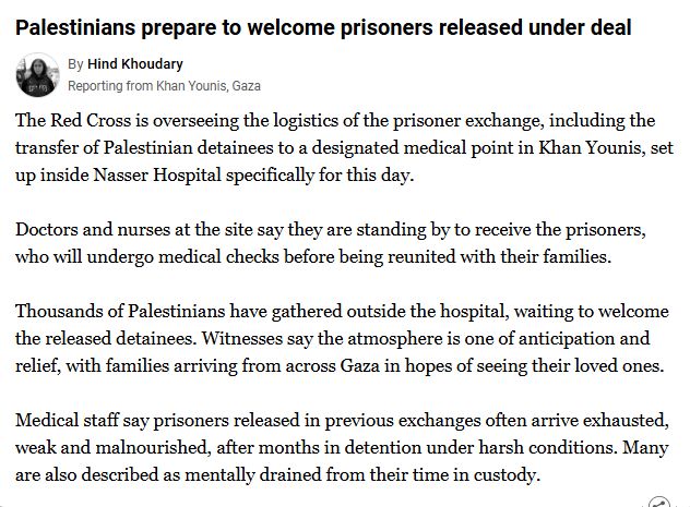 The Red Cross is overseeing the logistics of the prisoner exchange, including the transfer of Palestinian detainees to a designated medical point in Khan Younis, set up inside Nasser Hospital specifically for this day.

Doctors and nurses at the site say they are standing by to receive the prisoners, who will undergo medical checks before being reunited with their families.

Thousands of Palestinians have gathered outside the hospital, waiting to welcome the released detainees. Witnesses say the atmosphere is one of anticipation and relief, with families arriving from across Gaza in hopes of seeing their loved ones.

Medical staff say prisoners released in previous exchanges often arrive exhausted, weak and malnourished, after months in detention under harsh conditions. Many are also described as mentally drained from their time in custody.