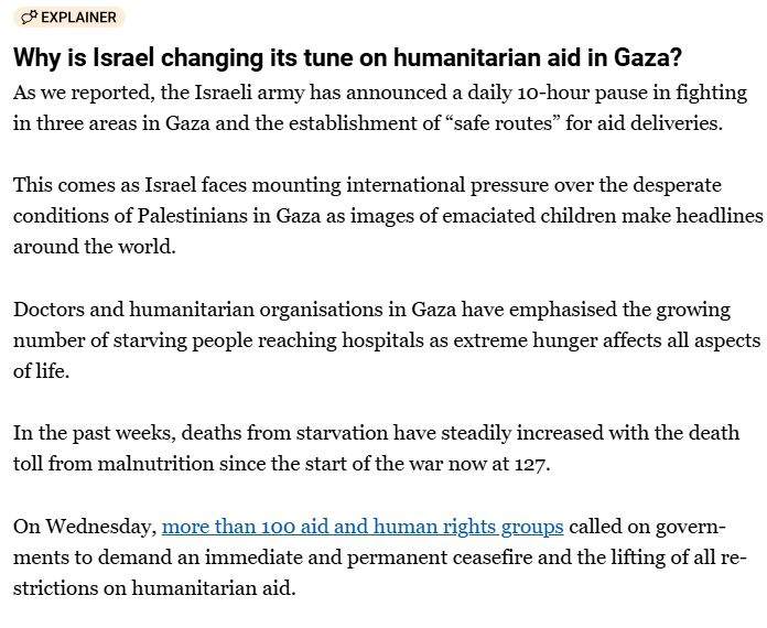 Why is Israel changing its tune on humanitarian aid in Gaza?
As we reported, the Israeli army has announced a daily 10-hour pause in fighting in three areas in Gaza and the establishment of “safe routes” for aid deliveries.

This comes as Israel faces mounting international pressure over the desperate conditions of Palestinians in Gaza as images of emaciated children make headlines around the world.

Doctors and humanitarian organisations in Gaza have emphasised the growing number of starving people reaching hospitals as extreme hunger affects all aspects of life.

In the past weeks, deaths from starvation have steadily increased with the death toll from malnutrition since the start of the war now at 127.

On Wednesday, more than 100 aid and human rights groups called on governments to demand an immediate and permanent ceasefire and the lifting of all restrictions on humanitarian aid.