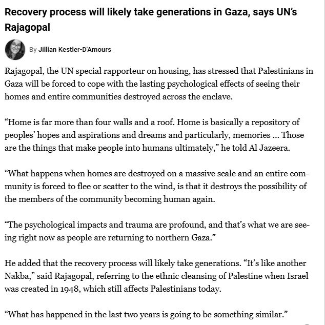 Rajagopal, the UN special rapporteur on housing, has stressed that Palestinians in Gaza will be forced to cope with the lasting psychological effects of seeing their homes and entire communities destroyed across the enclave.

“Home is far more than four walls and a roof. Home is basically a repository of peoples’ hopes and aspirations and dreams and particularly, memories … Those are the things that make people into humans ultimately,” he told Al Jazeera.

“What happens when homes are destroyed on a massive scale and an entire community is forced to flee or scatter to the wind, is that it destroys the possibility of the members of the community becoming human again.

“The psychological impacts and trauma are profound, and that’s what we are seeing right now as people are returning to northern Gaza.”

He added that the recovery process will likely take generations. “It’s like another Nakba,” said Rajagopal, referring to the ethnic cleansing of Palestine when Israel was created in 1948, which still affects Palestinians today.

“What has happened in the last two years is going to be something similar.”