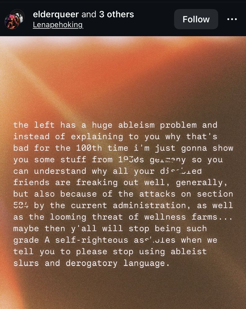 {orange background with white text that says “ 
The left has a huge ableism problem and instead of explaining to you why that’s her bad for the hundredth time I’m just gonna show you some stuff from 1930s Germany so you can understand why all your disabled friends are freaking out well, generally, but also because the attacks on section 504 by the current administration, as well as the looming threat of wellness Farms… Maybe then y’all will stop being such a grade a self-righteous assholes when we tell you to, please stop using ableist slurs and derogatory language.”}