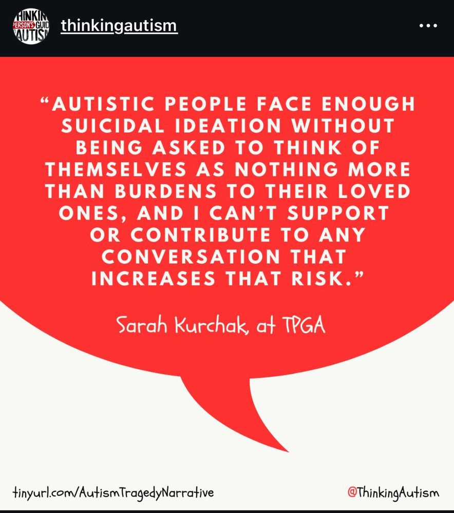 {Red and white background with a red speech bubble. White text that says “ autistic people face enough suicidal ideation without being asked to think of themselves as nothing more than burdens to their loved ones, and I can’t support or contribute to any conversation that increases that risk.” -Sarah Kurchak, TPGA}
