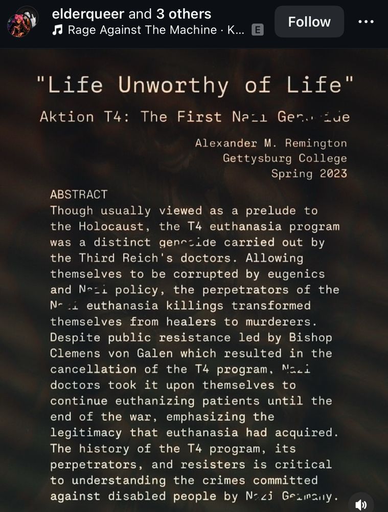 {Dark brown background with white text that says “Life unworthy of life. Aktion t4: the first N*zi genocide. Alexander M Remington, Gettysburg College, spring 2023. Abstract. Though usually viewed as a pray lead to the holocaust, the T4 euthanasia program was a distinct genocide carried out by the third Reich doctors allowing themselves to be corrupted by eugenics and Nazi policy, the perpetrators of the Nazi euthanasia killings transformed themselves from healers to murderers. Despite public resistance, led by Bishop Clemens Von Galen, which resulted in the cancellation of the T4 program, Nazi doctors took it Upon themselves to continue euthanizing patients until the end of the war, emphasizing the legitimacy that the euthanasia had acquired. The history of the T4 program its perpetrators., and resistors is critical to understanding the crimes committed against disabled people by Nazi Germany.”}
