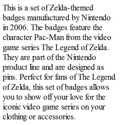"This is a set of Zelda-themed badges manufactured by Nintendo in 2006. The badges feature the character Pac-Man from the video game series The Legend of Zelda. They are part of the Nintendo product line and are designed as pins. Perfect for fans of The Legend of Zelda, this set of badges allows you to show off your love for the iconic video game series on your clothing or accessories."