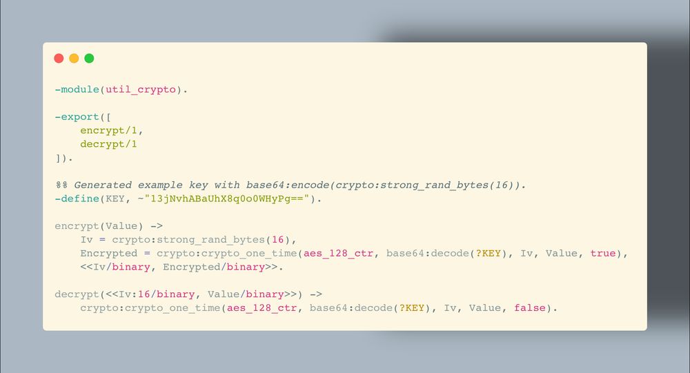 -module(util_crypto).

-export([
    encrypt/1,
    decrypt/1
]).

%% Generated example key with base64:encode(crypto:strong_rand_bytes(16)).
-define(KEY, ~"13jNvhABaUhX8q0o0WHyPg==").

encrypt(Value) ->
    Iv = crypto:strong_rand_bytes(16),
    Encrypted = crypto:crypto_one_time(aes_128_ctr, base64:decode(?KEY), Iv, Value, true),
    <<Iv/binary, Encrypted/binary>>.

decrypt(<<Iv:16/binary, Value/binary>>) ->
    crypto:crypto_one_time(aes_128_ctr, base64:decode(?KEY), Iv, Value, false).