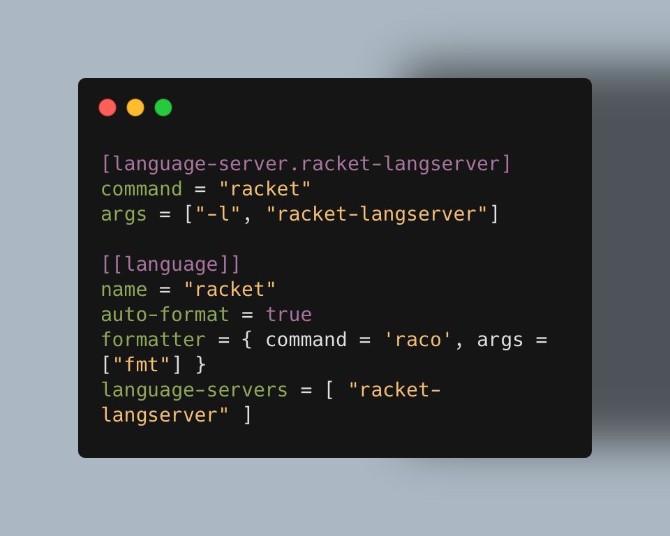 [language-server.racket-langserver]
command = "racket"
args = ["-l", "racket-langserver"]

[[language]]
name = "racket"
auto-format = true
formatter = { command = 'raco', args = ["fmt"] }
language-servers = [ "racket-langserver" ]