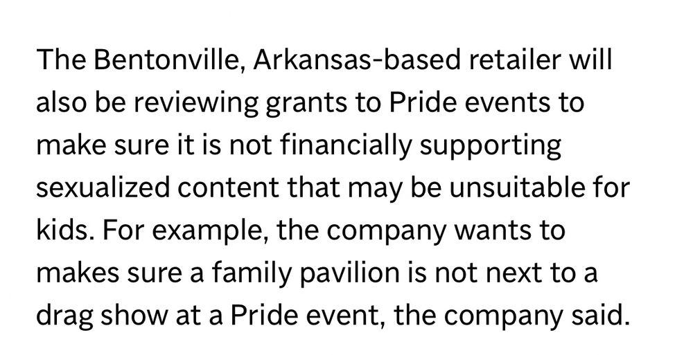 The Bentonville, Arkansas-based retailer will also be reviewing grants to Pride events to make sure it is not financially supporting sexualized content that may be unsuitable for kids. For example, the company wants to makes sure a family pavilion is not next to a drag show at a Pride event, the company said.