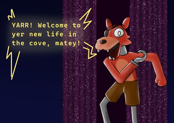 Someone stuck in a suit of Foxy, posing in front of pirate's cove as the suit says "YARR! Welcome to yer new life in the cove, matey!"

The fox's laughing continues as the suit's exoskeleton begins to move, forcing your limbs to move with it. You try to protest, but some kind of rubber gag fills your mouth and quickly inflates, silencing you. "Ah, quiet, landlubber! Yer captain be steerin' the ship now!" The suit begins rummaging through some bins, humming. After some time, it finds two large grey rubber paws. "Yarr, there we are!" You're forced to sit back down and slip one on over your foot. It clicks into place just like the hook did, and the suit wiggles its new toes. "Aye, I be hardly complete without me paws!" With a click, the other paw is attached, completely sealing you away in the rubber. The voice chuckles as it massages the noticeably oversized paws a bit. "Ye better get used to the sight, lad. I be planning big things fer ye..." You whimper as the suit stands up and stretches. "Aye, it be many moons since the last time I could move. Now it be yer turn, aye? It's only fair, lad! Yahaharr!" Your legs are forced to walk, the huge rubber paws thumping on the ground. "Let's show ye to yer new home, aye? Welcome to pirates cove, the finest such cove there ever be!" The fox enters the stage from a back door, then dramatically casts the curtains wide open. "Yarr! This be where I regale the little lads with me pirate tales! Though, it seems me little audience of one will have to do, ha!" You continue to struggle, and the voice chuckles again. "Now now lad, I saw the way ye put me on. Ye were blushing, lad! So don't ye go pretendin' ye don't like this~" You blush even more as the fox laughs at you and your little crush. "Yahahaharr! I like me freedom, and ye like the fox~ Well, ye can look forward to some good quality time with yer captain, lad!" The suit strikes a pirate pose. "YARR! Welcome to yer new life in the cove, matey!"
Foxy was always your favorite.