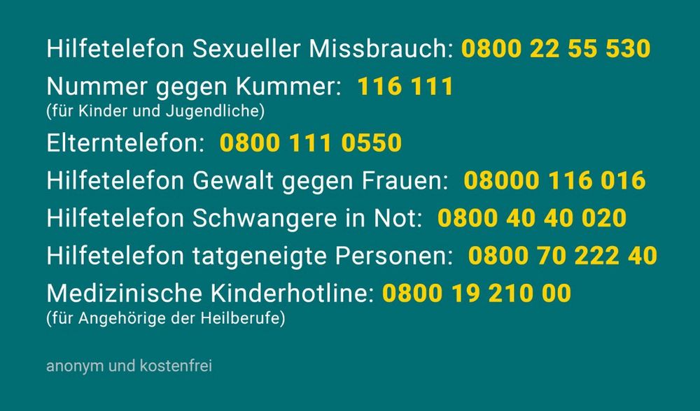 Hilfetelefon Sexueller Missbrauch: 0800 22 55 530
Nummer gegen Kummer: 116 111
(für Kinder und Jugendliche)
Elterntelefon: 0800 111 0550
Hilfetelefon Gewalt gegen Frauen: 08000 116 016
Hilfetelefon Schwangere in Not: 0800 40 40 020
Hilfetelefon tatgeneigte Personen: 0800 70 222 40
Medizinische Kinderhotline: 0800 19 210 00