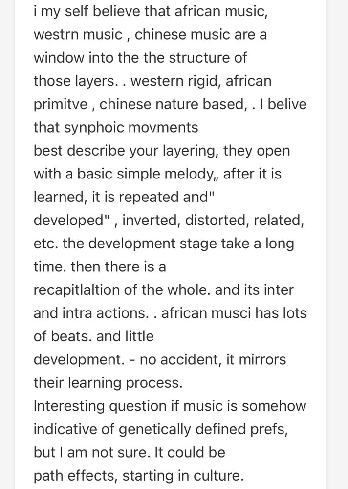 i my self believe that african music, westrn music, chinese music are a window into the the structure of
those layers.. western rigid, african primitve, chinese nature based, . I belive that synphoic moments
best describe your layering, they open with a basic simple melody, after it is learned, it is repeated and"
developed", inverted, distorted, related, etc. the development stage take a long time. then there is a
recapitlaltion of the whole. and its inter and intra actions. . african musci has lots of beats. and little
development. - no accident, it mirrors their learning process.
Interesting question if music is somehow indicative of genetically defined prefs, but I am not sure. It could be path effects, starting in culture.