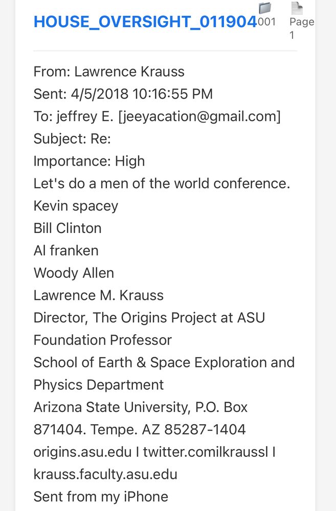 HOUSE_OVERSIGHT_011904001 Page
From: Lawrence Krauss
Sent: 4/5/2018 10:16:55 PM
To: jeffrey E. [jeeyacation@gmail.com]
Subject: Re:
Importance: High
Let's do a men of the world conference.
Kevin spacey
Bill Clinton
Al franken
Woody Allen
Lawrence M. Krauss
Director, The Origins Project at ASU
Foundation Professor
School of Earth & Space Exploration and Physics Department
Arizona State University, P.O. Box
871404. Tempe. AZ 85287-1404
origins.asu.edu | twitter.comilkrauss| |
krauss.faculty.asu.edu
Sent from my iPhone