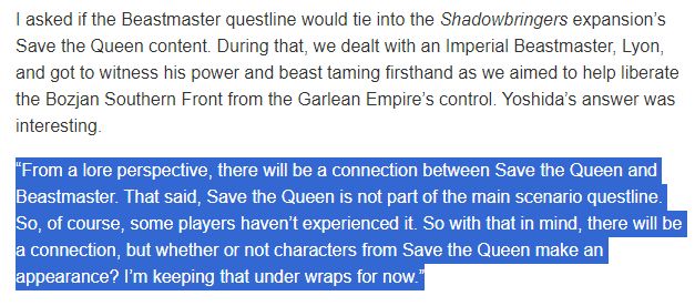 I asked if the Beastmaster questline would tie into the Shadowbringers expansion’s Save the Queen content. During that, we dealt with an Imperial Beastmaster, Lyon, and got to witness his power and beast taming firsthand as we aimed to help liberate the Bozjan Southern Front from the Garlean Empire’s control. Yoshida’s answer was interesting.

“From a lore perspective, there will be a connection between Save the Queen and Beastmaster. That said, Save the Queen is not part of the main scenario questline. So, of course, some players haven’t experienced it. So with that in mind, there will be a connection, but whether or not characters from Save the Queen make an appearance? I’m keeping that under wraps for now.”