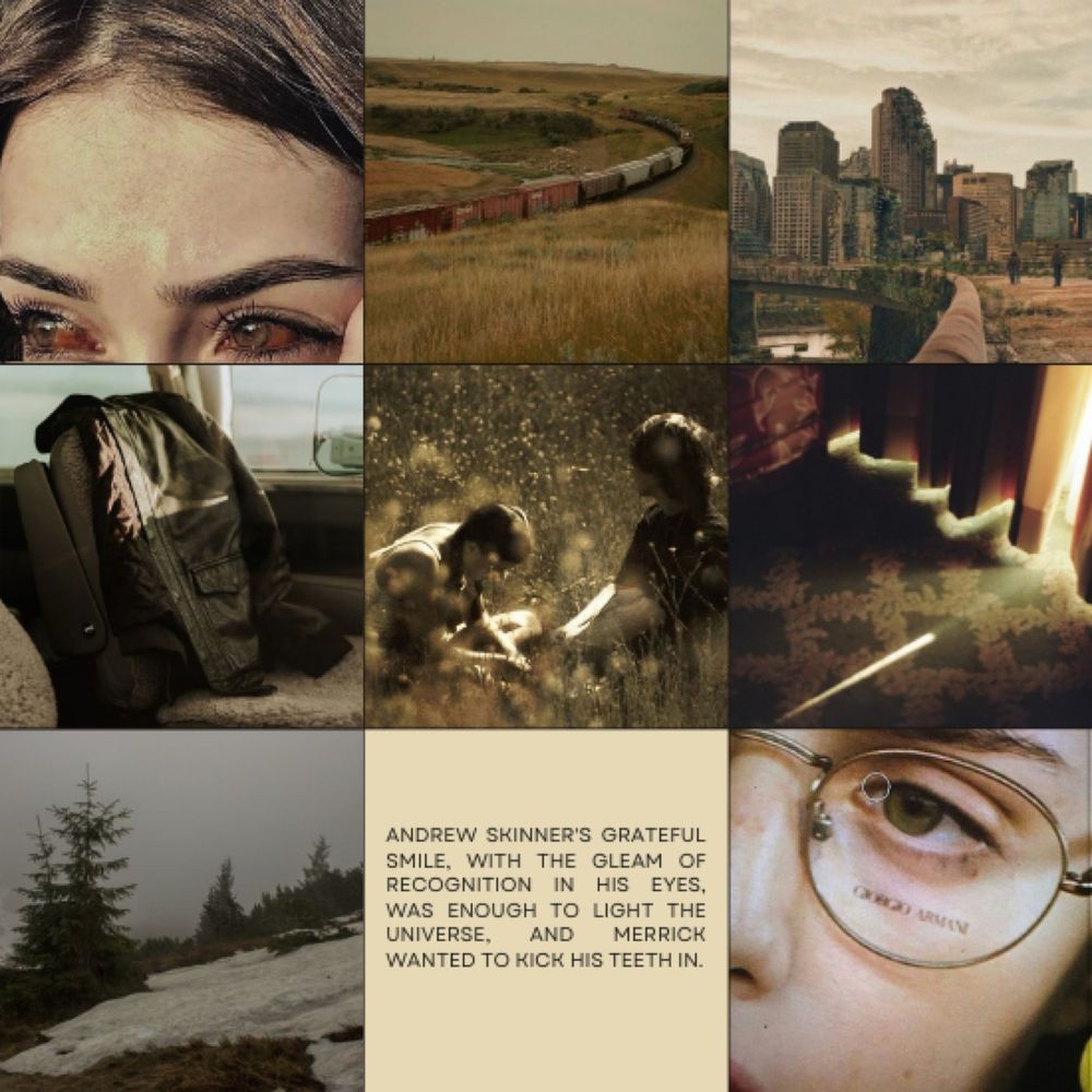 a nine image moodboard in brown and dark yellow tones. from left to right, the images are
1. a pale woman with brown hair and bloody eyes, looking as if she's either angry or about to cry
2. a shipping train in the plains
3. a destroyed city
4. a bomber jacket on the back of a car seat
5. two people, a man and a woman, in a field of flowers
6. the floor of a hotel room, light just barely seeping through the crack in the curtains
7. the side of a hill, with ice and pine trees
8. a light yellow image with black text in the center reading "Andrew Skinner's grateful smile, with the gleam of recognition in his eyes, was enough to light the universe, and Merrick wanted to kick his teeth in."
9. a closeup of a pale man with hazel eyes and glasses' face