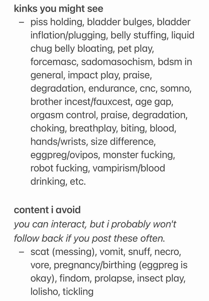 kinks you might see
- piss holding, bladder bulges, bladder inflation/plugging, belly stuffing, liquid chug belly bloating, pet play, forcemasc, sadomasochism, bdsm in general, impact play, praise, degradation, endurance, cnc, somno, brother incest/fauxcest, age gap, orgasm control, praise, degradation, choking, breathplay, biting, blood, hands/wrists, size difference, eggpreg/ovipos, monster fucking, robot fucking, vampirism/blood drinking, etc.

content i avoid
you can interact, but i probably won't follow back if you post these often.
- scat (messing), vomit, snuff, necro, vore, pregnancy/birthing (eggpreg is okay), findom, prolapse, insect play, lolisho, tickling