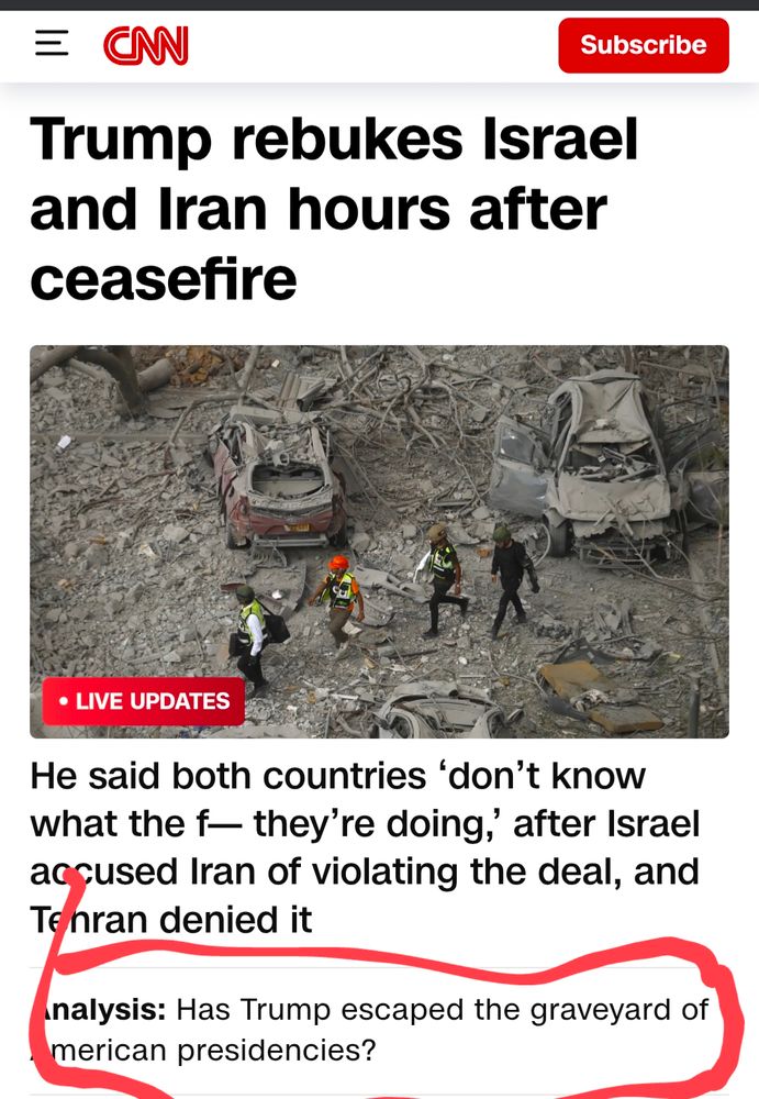 Screenshot of the CNN homepage as of 7:24 am on 6/24/25. The headline says, "Trump rebukes Israel and Iran hours after ceasefire. " A picture of a bomb damaged area consisting of cars and rescue workers is under it. The sub headline reads, "He said both countries 'don't know what the f--- they're doing,' after Israel accused Iran of violating the deal, and Tehran denied it. 

The dumbest part is that CNN still has an "Analysis" headline under that asking, " Has Trump escaped the graveyard of American presidents?"