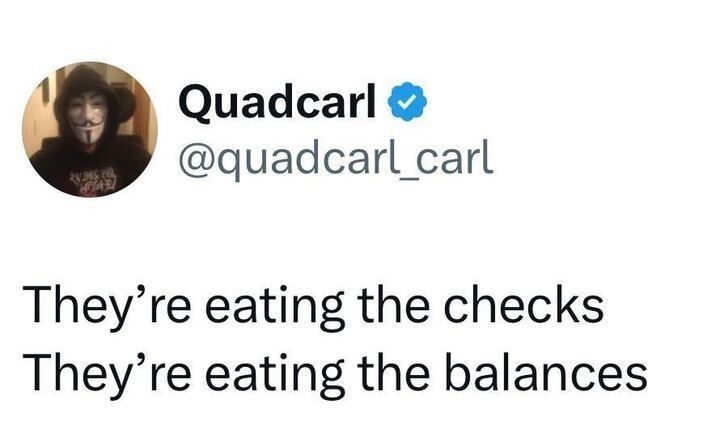 Quadcarl posts:

“They’re eating the checks
They’re eating the balances”