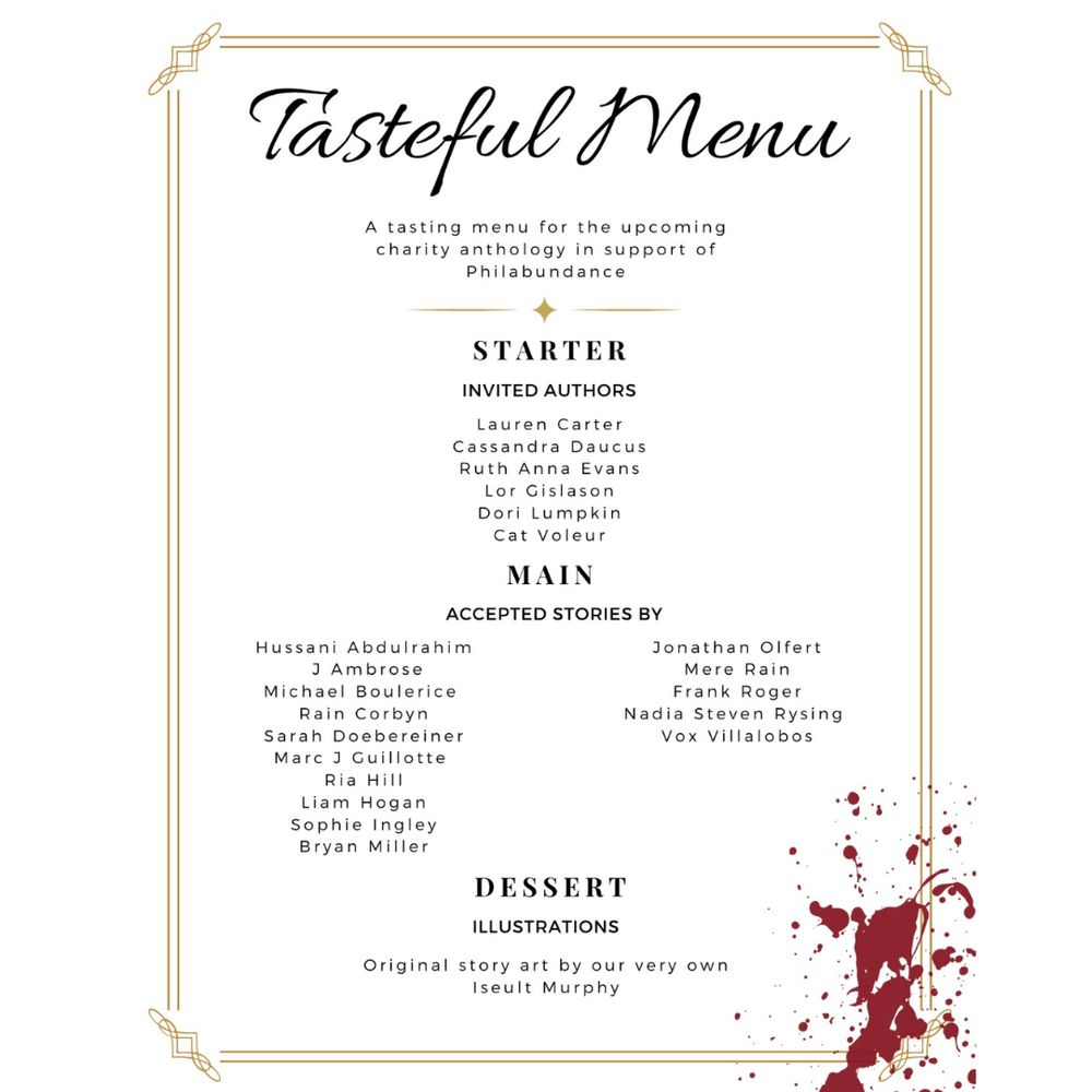 The Tasteful Menu. A tasting menu for the upcoming charity anthology in support of Philadunance. Starter - invited authors - Lauren Carter Cassandra Daucus Ruth Anne Evans Lor Gislason Dori Lumpkin Cat Voleur. Main - accepted stories by - Hussani Abdulrahim J Ambrose Michael Boulerice Rain Corbyn Sarah Doebereiner Marc J Guillotte Ria Hill Liam Hogan Sophie Ingley Bryan Miller Jonathan Olfert Mere Rain Frank Roger Nadia Steven Rysing Vox Villalobos. Dessert - Illustrations - Original story art by our very own Iseult Murphy.