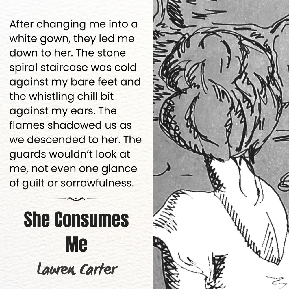 A grayscale drawing of a woman in a white dress with her hair tied up on the top of her head. She is turned away and only the back of her head and shoulders is visible. The other side of the image is a piece of paper with a quote from "She Consumes Me" by Lauren Carter printed on it. The quote reads: "After changing me into a white gown, they led me down to her. The stone spiral staircase was cold against my bare feet and whistling chill bit against my ears. The flames shadowed us as we descended to her. The guards wouldn't look at me, not even one glance of guilt or sorrowfulness."