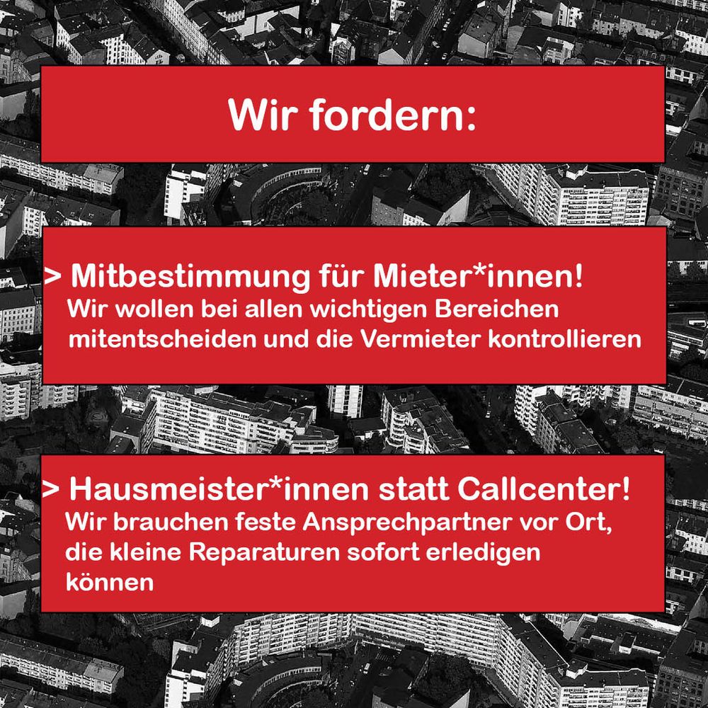 Wir fordern: Mitbestimmung für Mieter*innen! Wir wollen bei allen wichtigen Bereichen mitentscheiden und die Vermieter kontrollieren.

Hausmeister:innen statt Callcenter! Wir brauchen fest Ansprechpartner vor Ort, die kleine Reparaturen sofort erledigen könne.