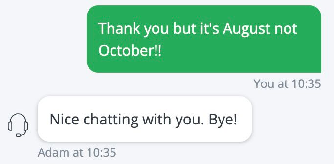 A bot saying “nice chatting with you. Bye!” in response to me pointing out they’ve booked the wrong dates for some dinner reservations. 