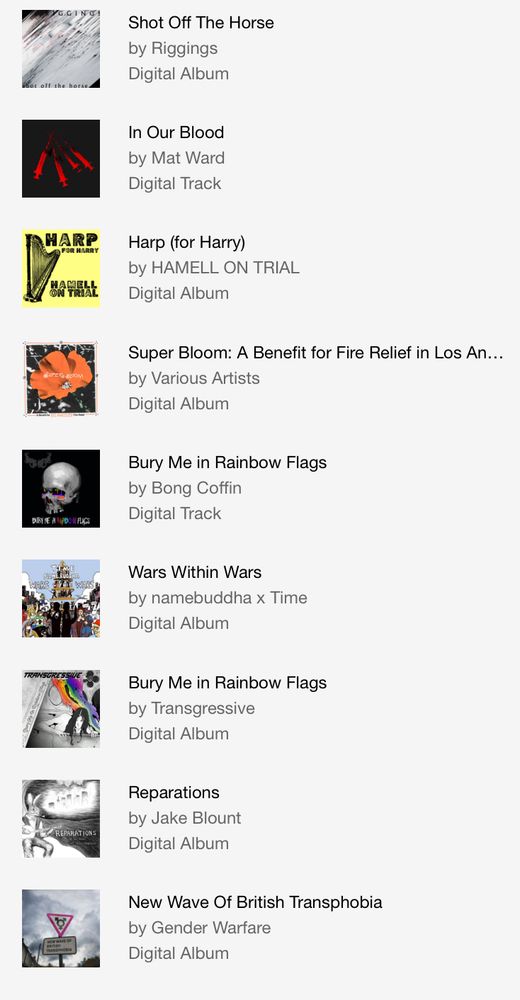 List of songs and albums with album covers purchased on Bandcamp Friday. "Shot Off the Horse" by Riggings. "In Our Blood" by Mat Ward. "Harp (for Harry)" by Hamell on Trial. "Super Bloom" Various Artists . "Bury Me In Rainbow Flags" by Bong Coffin. "Wars Within Wars" by namebuddah and Time. "Bury Me In Rainbow Flags" by Transgressive. "Reparations" by Jake Blount. "New Wave of British Transphobia" by Gender Warfare.