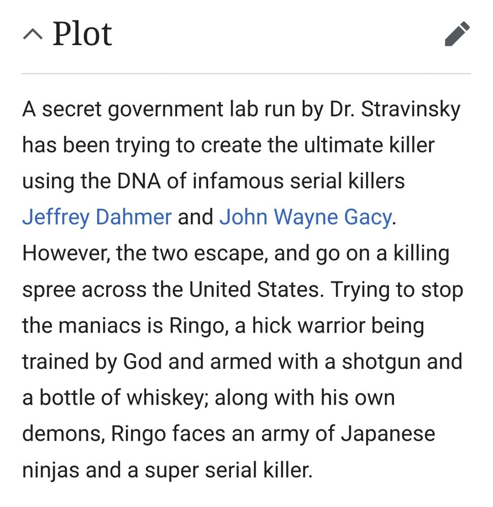 Wikipedia entry for plot of Dahmer Vs Gacy film. Reads "A secret government lab run by Dr. Stravinsky has been trying to create the ultimate killer using the DNA of infamous serial killers Jeffrey Dahmer and John Wayne Gacy. However, the two escape, and go on a killing spree across the United States. Trying to stop the maniacs is Ringo, a hick warrior being trained by God and armed with a shotgun and a bottle of whiskey; along with his own demons, Ringo faces an army of Japanese ninjas and a super serial killer."