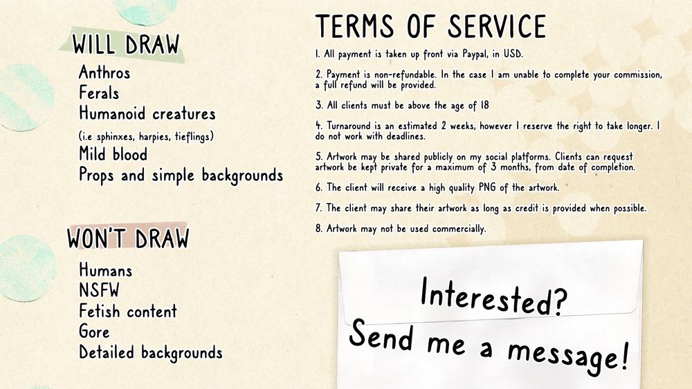 A commission sheet with terms of service. There is text that reads:

Will draw
Anthros
Ferals
Humanoid creatures (i.e sphinxes, harpies, tieflings)
Mild blood
Props and simple backgrounds

Won't draw
Humans
NSFW
Fetish content
Gore
Detailed backgrounds

Terms of service
1. All payment is taken up front via Paypal, in USD.
2. Payment is non-refundable. In the case I am unable to complete your commission, a full refund will be provided.
3. All clients must be above the age of 18
4. Turnaround is an estimated 2 weeks, however I reserve the right to take longer. I do not work with deadlines.
5. Artwork may be shared publicly on my social platforms. Clients can request artwork be kept private for a maximum of 3 months, from date of completion.
6. The client will receive a high quality PNG of the artwork.
7. The client may share their artwork as long as credit is provided when possible.
8. Artwork may not be used commercially.

Interested? Send me a message!