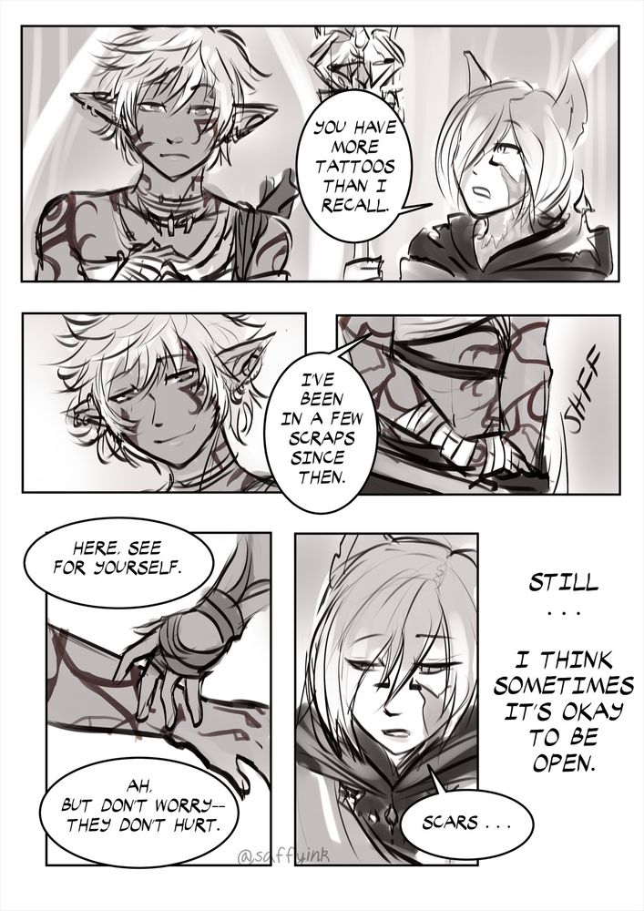 PANEL ONE: Mirroring the previous page. Amal is looking at his hands, and an older Crystal Exarch (G'raha Tia) is looking at him. G: "You have more tattoos than I recall." PANEL TWO: Amal smiles softly. PANEL THREE: Close up of Amal stripping off one of his sleeves to show more scars. A: "I've been in a few scraps since then." PANEL FOUR: Amal offers his arm. Crystal Exarch (G'raha Tia) touches them hesitantly. A: "Here, see for yourself. Ah, but don't worry-- they don't hurt." PANEL FIVE: A close up of G'raha Tia/Crystal Exarch looking sad. G: "Scars..." Caption: (Amal narration) Still... I think sometimes it's okay to be open.