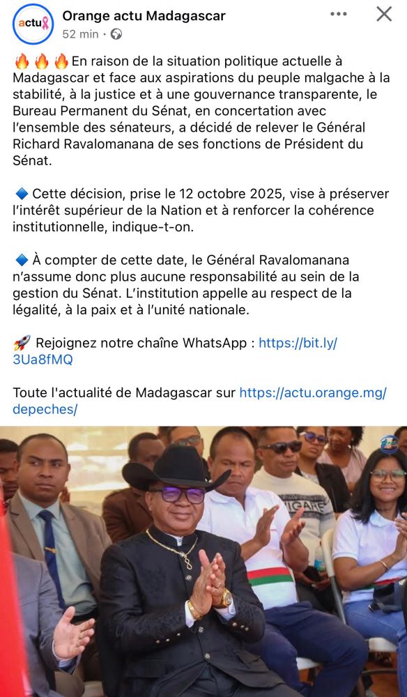 « En raison de la situation politique actuelle à Madagascar et face aux aspirations du peuple malgache à la stabilité, à la justice et à une gouvernance transparente, le Bureau Permanent du Sénat, en concertation avec l'ensemble des sénateurs, a décidé de relever le Général Richard Ravalomanana de ses fonctions de Président du Sénat.
Cette décision, prise le 12 octobre 2025, vise à préserver l'intérêt supérieur de la Nation et à renforcer la cohérence institutionnelle, indique-t-on.
À compter de cette date, le Général Ravalomanana n'assume donc plus aucune responsabilité au sein de la gestion du Sénat. L'institution appelle au respect de la légalité, à la paix et à l'unité nationale. »