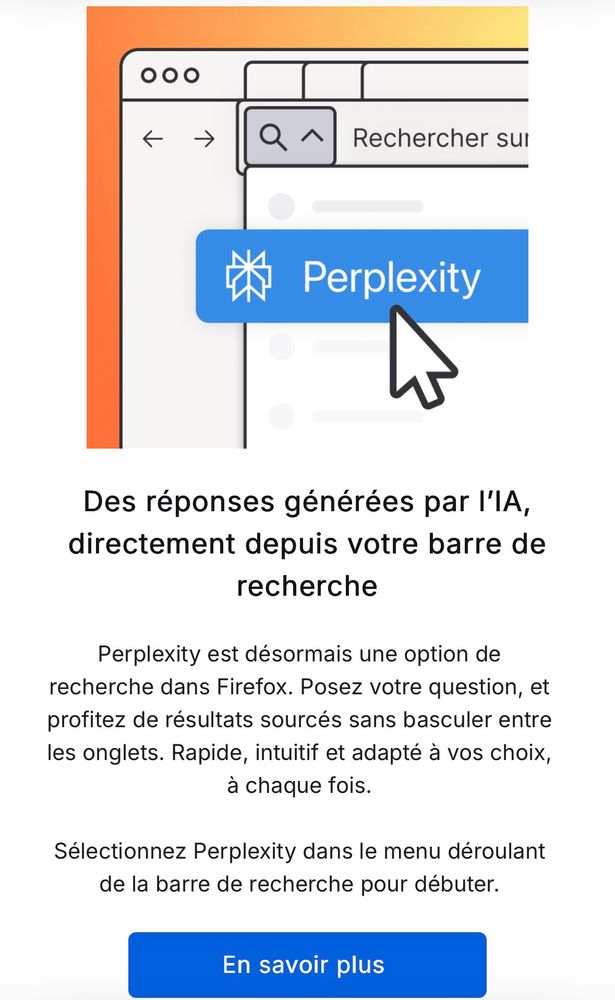 Des réponses générées par l'IA, directement depuis votre barre de recherche
Perplexity est désormais une option de recherche dans Firefox. Posez votre question, et profitez de résultats sourcés sans basculer entre les onglets. Rapide, intuitif et adapté à vos choix, à chaque fois.
Sélectionnez Perplexity dans le menu déroulant de la barre de recherche pour débuter.