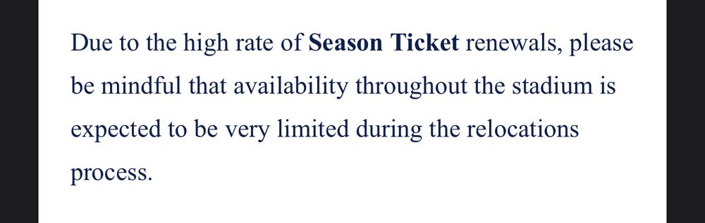 Due to the high rate of Season Ticket renewals, please be mindful that availability throughout the stadium is expected to be very limited during the relocations
process.