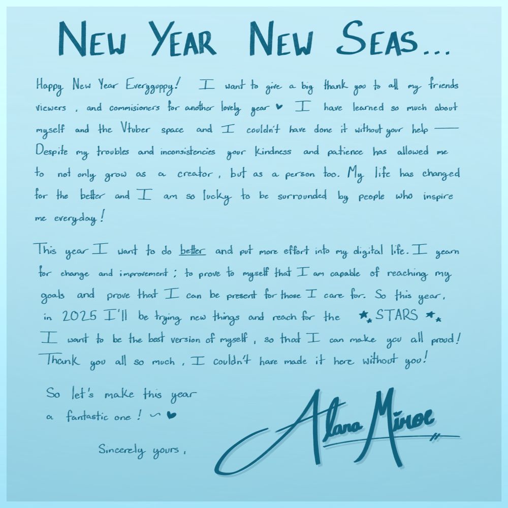 Happy New Year Everyguppy! I want to give a big thank you to all my friends viewers and commissioners for another lovely year! I have learned so much about myself and the vtuber space and I couldn’t have done it without your help. Despite my troubles and inconsistencies your kindness and patience has allowed me to not only grow as a creator but as a person too. My life has changed for the better and I am so lucky to be surrounded by people who inspire me everyday! 

This year I want to do better and put more effort into my digital life! I yearn for change and improvement; to prove to myself that I am capable of reaching my goals and being present for those I care for. This year in 2025 I will be trying new things and reach for the stars! I want to be the best version of myself so that I can make you all proud! Thank you all so much I couldnt have made it here without you.

Let’s make this year a fantastic one!

Sincerely yours, Alana Miroe