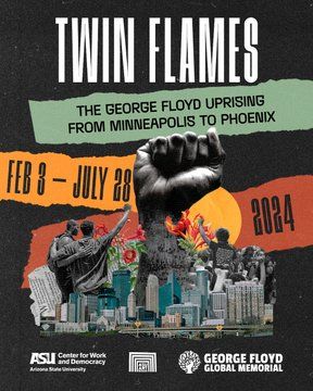 Flyer for an exhibit at the ASU Art Museum in Tempe titled: "Twin Flames: The George Floyd Uprising from Minneapolis to Phoenix." The exhibit will run from February 3, 2024 through July 28, 2024. The Center for Work and Democracy, the George Floyd Global Memorial, and the ASU Art Museum collaborated to make this exhibit happen.