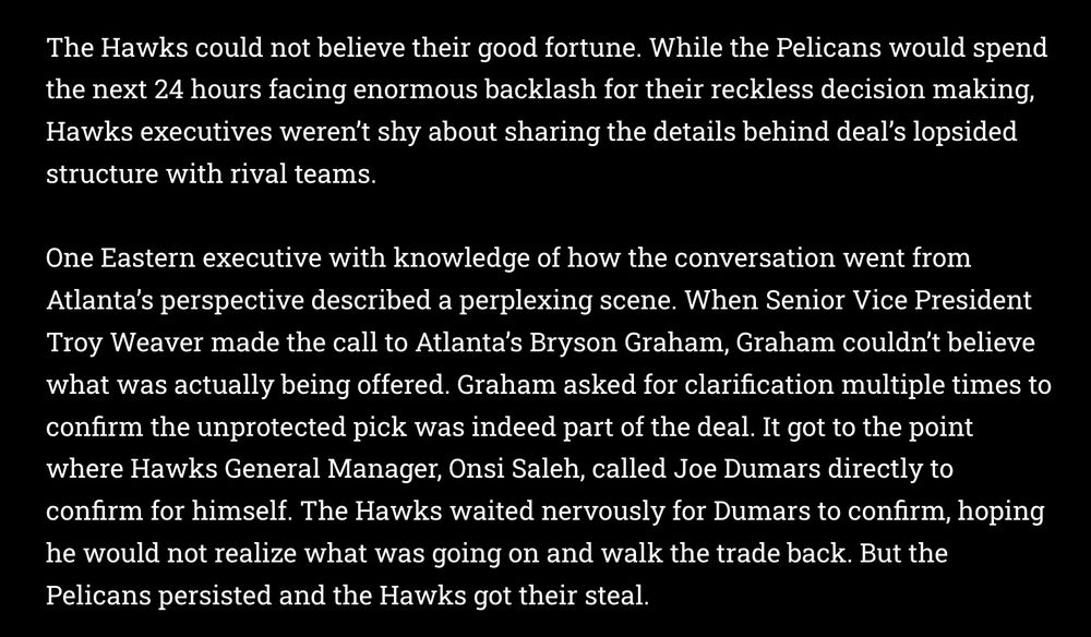 The Hawks could not believe their good fortune. While the Pelicans would spend the next 24 hours facing enormous backlash for their reckless decision making, Hawks executives weren’t shy about sharing the details behind deal’s lopsided structure with rival teams.

One Eastern executive with knowledge of how the conversation went from Atlanta’s perspective described a perplexing scene. When Senior Vice President Troy Weaver made the call to Atlanta’s Bryson Graham, Graham couldn’t believe what was actually being offered. Graham asked for clarification multiple times to confirm the unprotected pick was indeed part of the deal. It got to the point where Hawks General Manager, Onsi Saleh, called Joe Dumars directly to confirm for himself. The Hawks waited nervously for Dumars to confirm, hoping he would not realize what was going on and walk the trade back. But the Pelicans persisted and the Hawks got their steal.