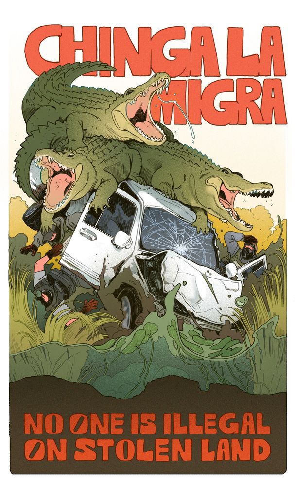 a poster that reads CHINGA LA MIGRA above a drawing of several alligators crashing a generic looking truck with ICE agents in it into the swamp, below it reads NO ONE IS ILLEGAL ON STOLEN LAND