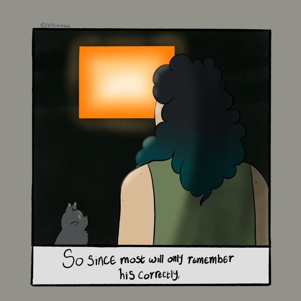 An illustration of Rook, a person with light skin and curly black hair that is dyed blue at the end. They wear a light green shirt. His grey cat, Chainsaw, stares up at him. A rectangle of orange light shines on both of them from a dark background. Beneath the illustration, against a white background and in scratchy black text are the words, "So since most will only remember his correctly,"