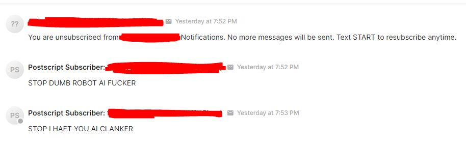A text exchange between a textline app and a human person who lost their damn mind for a minute.

Textbot: You are unsubscribed from notifications. No more messages will be sent. Text START to resubscribe anytime.

Level-headed Human: STOP DUMB ROBOT AI FUCKER

STOP I HAET YOU AI CLANKER
