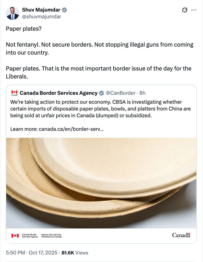@shuvmajumdar
Paper plates? 

Not fentanyl. Not secure borders. Not stopping illegal guns from coming into our country. 

Paper plates. That is the most important border issue of the day for the Liberals.

Quoting @CanBorder
We’re taking action to protect our economy. CBSA is investigating whether certain imports of disposable paper plates, bowls, and platters from China are being sold at unfair prices in Canada (dumped) or subsidized.