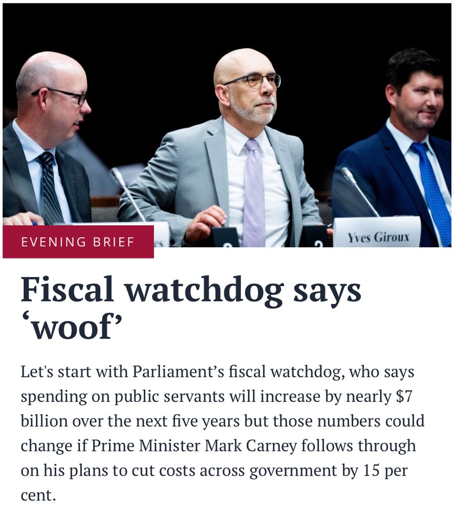  EVENING BRIEF Fiscal watchdog says ‘woof’ Let's start with Parliament’s fiscal watchdog, who says spending on public servants will increase by nearly $7 billion over the next five years but those numbers could change if Prime Minister Mark Carney follows through on his plans to cut costs across government by 15 per cent.