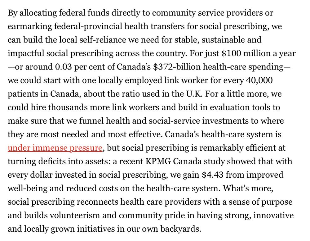 By allocating federal funds directly to community service providers or earmarking federal-provincial health transfers for social prescribing, we can build the local self-reliance we need for stable, sustainable and impactful social prescribing across the country. For just $100 million a year—or around 0.03 per cent of Canada’s $372-billion health-care spending—we could start with one locally employed link worker for every 40,000 patients in Canada, about the ratio used in the U.K. For a little more, we could hire thousands more link workers and build in evaluation tools to make sure that we funnel health and social-service investments to where they are most needed and most effective. Canada’s health-care system is under immense pressure, but social prescribing is remarkably efficient at turning deficits into assets: a recent KPMG Canada study showed that with every dollar invested in social prescribing, we gain $4.43 from improved well-being and reduced costs on the health-care system. What’s more, social prescribing reconnects health care providers with a sense of purpose and builds volunteerism and community pride in having strong, innovative and locally grown initiatives in our own backyards.