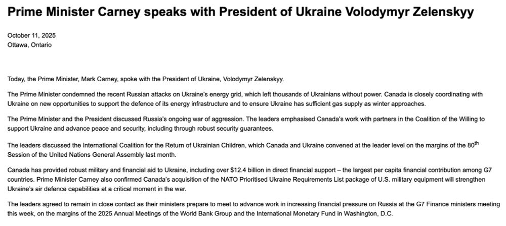 Prime Minister Carney speaks with President of Ukraine Volodymyr Zelenskyy

October 11, 2025
Ottawa, Ontario


Today, the Prime Minister, Mark Carney, spoke with the President of Ukraine, Volodymyr Zelenskyy.

The Prime Minister condemned the recent Russian attacks on Ukraine’s energy grid, which left thousands of Ukrainians without power. Canada is closely coordinating with Ukraine on new opportunities to support the defence of its energy infrastructure and to ensure Ukraine has sufficient gas supply as winter approaches.

The Prime Minister and the President discussed Russia’s ongoing war of aggression. The leaders emphasised Canada’s work with partners in the Coalition of the Willing to support Ukraine and advance peace and security, including through robust security guarantees.

The leaders discussed the International Coalition for the Return of Ukrainian Children, which Canada and Ukraine convened at the leader level on the margins of the 80th Session of the United Nations General Assembly last month.

Canada has provided robust military and financial aid to Ukraine, including over $12.4 billion in direct financial support – the largest per capita financial contribution among G7 countries. Prime Minister Carney also confirmed Canada’s acquisition of the NATO Prioritised Ukraine Requirements List package of U.S. military equipment will strengthen Ukraine’s air defence capabilities at a critical moment in the war.

The leaders agreed to remain in close contact as their ministers prepare to meet to advance work in increasing financial pressure on Russia at the G7 Finance ministers meeting this week, on the margins of the 2025 Annual Meetings of the World Bank Group and the International Monetary Fund in Washington, D.C.