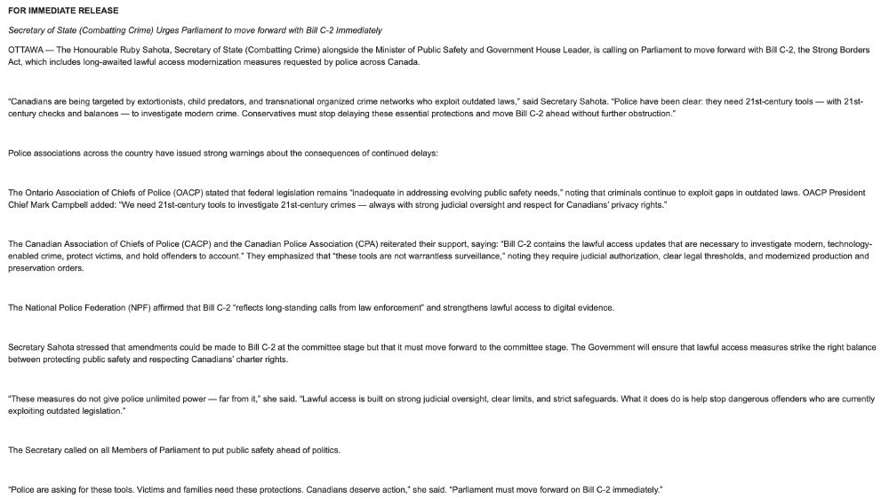 Secretary of State (Combatting Crime) Urges Parliament to move forward with Bill C-2 Immediately

OTTAWA — The Honourable Ruby Sahota, Secretary of State (Combatting Crime) alongside the Minister of Public Safety and Government House Leader, is calling on Parliament to move forward with Bill C-2, the Strong Borders Act, which includes long-awaited lawful access modernization measures requested by police across Canada.

 

“Canadians are being targeted by extortionists, child predators, and transnational organized crime networks who exploit outdated laws,” said Secretary Sahota. “Police have been clear: they need 21st-century tools — with 21st-century checks and balances — to investigate modern crime. Conservatives must stop delaying these essential protections and move Bill C-2 ahead without further obstruction.”

 

Police associations across the country have issued strong warnings about the consequences of continued delays:

 

The Ontario Association of Chiefs of Police (OACP) stated that federal legislation remains “inadequate in addressing evolving public safety needs,” noting that criminals continue to exploit gaps in outdated laws. OACP President Chief Mark Campbell added: “We need 21st-century tools to investigate 21st-century crimes — always with strong judicial oversight and respect for Canadians’ privacy rights.”

 

The Canadian Association of Chiefs of Police (CACP) and the Canadian Police Association (CPA) reiterated their support, saying: “Bill C-2 contains the lawful access updates that are necessary to investigate modern, technology-enabled crime, protect victims, and hold offenders to account.” They emphasized that “these tools are not warrantless surveillance,” noting they require judicial authorization, clear legal thresholds, and modernized production and preservation orders.

 

The National Police Federation (NPF) affirmed that Bill C-2 “reflects long-standing calls from law enforcement” and strengthens lawful access to digital evidence.

 

S…