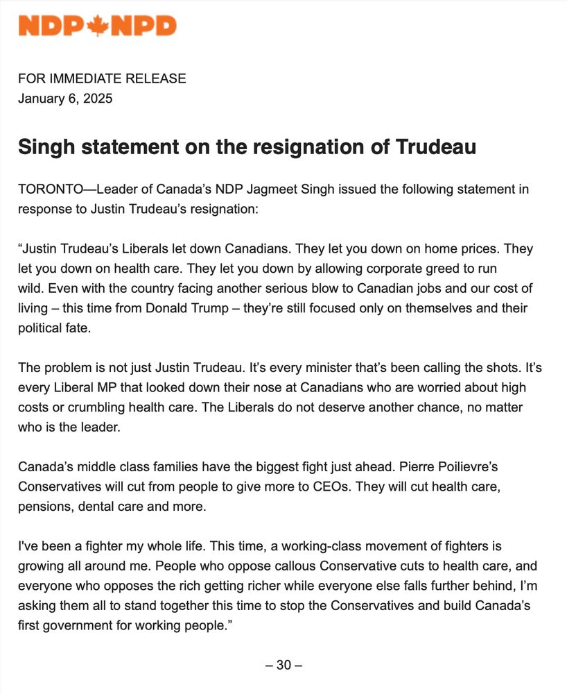 Singh statement on the resignation of Trudeau
 
TORONTO—Leader of Canada’s NDP Jagmeet Singh issued the following statement in response to Justin Trudeau’s resignation:

“Justin Trudeau’s Liberals let down Canadians. They let you down on home prices. They let you down on health care. They let you down by allowing corporate greed to run wild. Even with the country facing another serious blow to Canadian jobs and our cost of living – this time from Donald Trump – they’re still focused only on themselves and their political fate.

The problem is not just Justin Trudeau. It’s every minister that’s been calling the shots. It’s every Liberal MP that looked down their nose at Canadians who are worried about high costs or crumbling health care. The Liberals do not deserve another chance, no matter who is the leader. 

Canada’s middle class families have the biggest fight just ahead. Pierre Poilievre’s Conservatives will cut from people to give more to CEOs. They will cut health care, pensions, dental care and more.

I've been a fighter my whole life. This time, a working-class movement of fighters is growing all around me. People who oppose callous Conservative cuts to health care, and everyone who opposes the rich getting richer while everyone else falls further behind, I’m asking them all to stand together this time to stop the Conservatives and build Canada’s first government for working people.” 