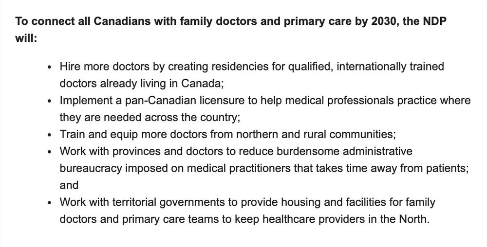 To connect all Canadians with family doctors and primary care by 2030, the NDP will:
Hire more doctors by creating residencies for qualified, internationally trained doctors already living in Canada;
Implement a pan-Canadian licensure to help medical professionals practice where they are needed across the country;
Train and equip more doctors from northern and rural communities; 
Work with provinces and doctors to reduce burdensome administrative bureaucracy imposed on medical practitioners that takes time away from patients; and
Work with territorial governments to provide housing and facilities for family doctors and primary care teams to keep healthcare providers in the North.