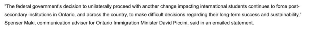 "The federal government’s decision to unilaterally proceed with another change impacting international students continues to force post-secondary institutions in Ontario, and across the country, to make difficult decisions regarding their long-term success and sustainability," Spenser Maki, communication adviser for Ontario Immigration Minister David Piccini, said in an emailed statement.